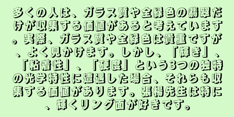 多くの人は、ガラス質や全緑色の翡翠だけが収集する価値があると考えています。実際、ガラス質や全緑色は貴重ですが、よく見かけます。しかし、「輝き」、「粘着性」、「硬度」という3つの独特の光学特性に遭遇した場合、それらも収集する価値があります。張楊先生は特に、輝くリング面が好きです。