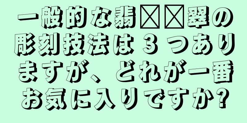 一般的な翡​​翠の彫刻技法は 3 つありますが、どれが一番お気に入りですか?