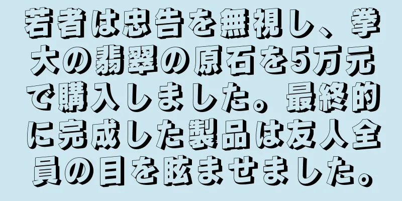 若者は忠告を無視し、拳大の翡翠の原石を5万元で購入しました。最終的に完成した製品は友人全員の目を眩ませました。