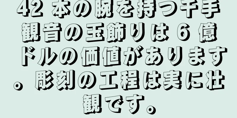 42 本の腕を持つ千手観音の玉飾りは 6 億ドルの価値があります。彫刻の工程は実に壮観です。