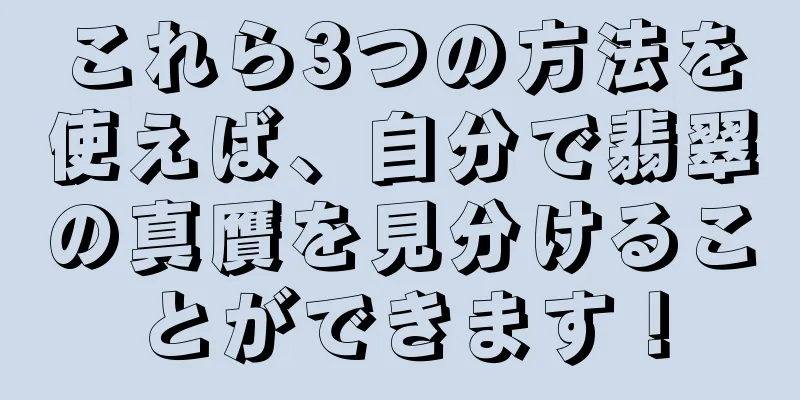 これら3つの方法を使えば、自分で翡翠の真贋を見分けることができます！