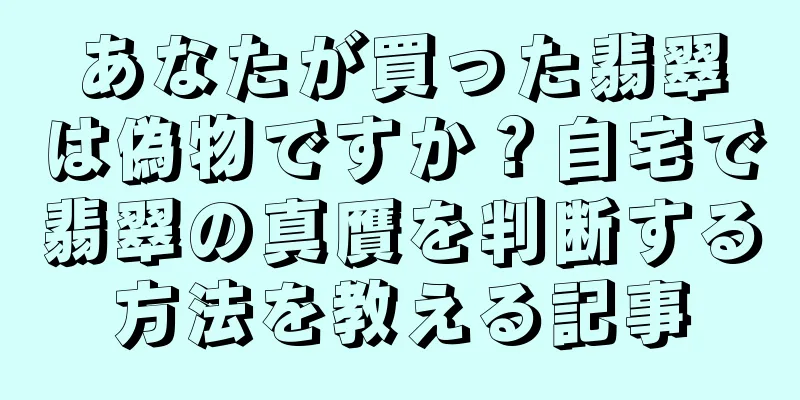 あなたが買った翡翠は偽物ですか？自宅で翡翠の真贋を判断する方法を教える記事