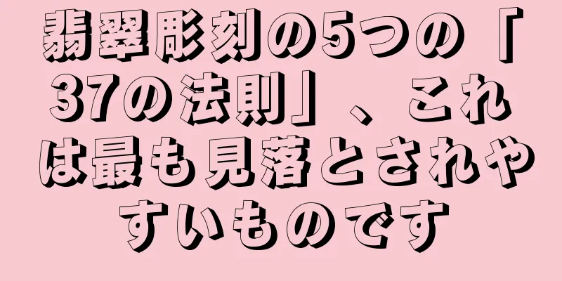 翡翠彫刻の5つの「37の法則」、これは最も見落とされやすいものです