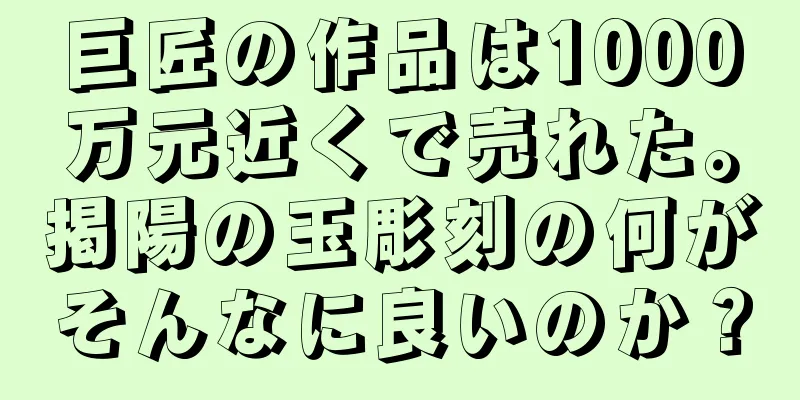 巨匠の作品は1000万元近くで売れた。掲陽の玉彫刻の何がそんなに良いのか？