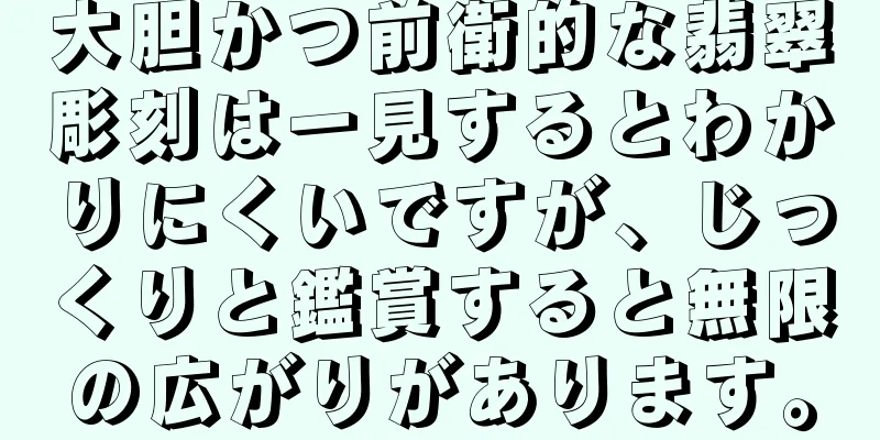 大胆かつ前衛的な翡翠彫刻は一見するとわかりにくいですが、じっくりと鑑賞すると無限の広がりがあります。