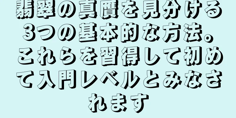 翡翠の真贋を見分ける3つの基本的な方法。これらを習得して初めて入門レベルとみなされます