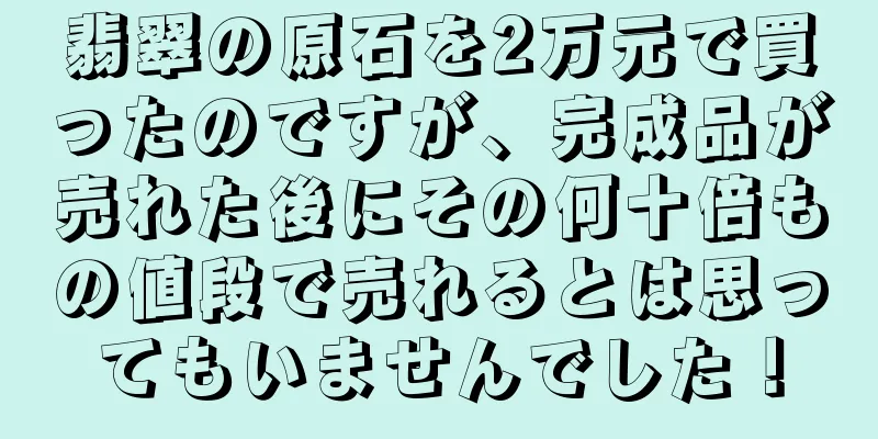 翡翠の原石を2万元で買ったのですが、完成品が売れた後にその何十倍もの値段で売れるとは思ってもいませんでした！