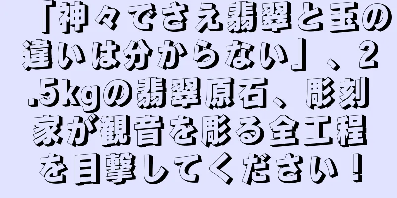 「神々でさえ翡翠と玉の違いは分からない」、2.5kgの翡翠原石、彫刻家が観音を彫る全工程を目撃してください！