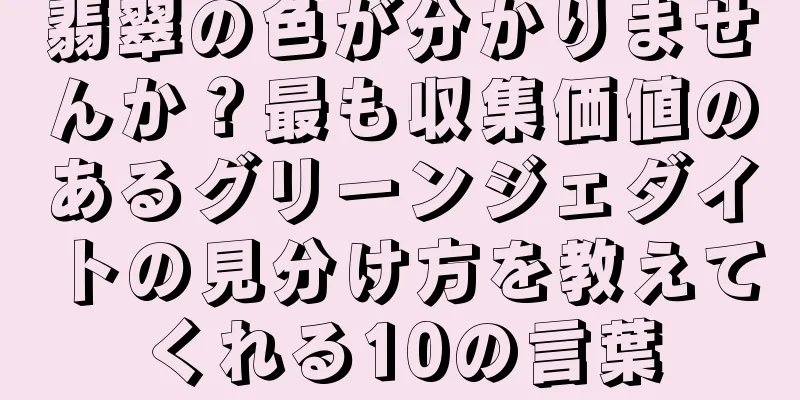 翡翠の色が分かりませんか？最も収集価値のあるグリーンジェダイトの見分け方を教えてくれる10の言葉