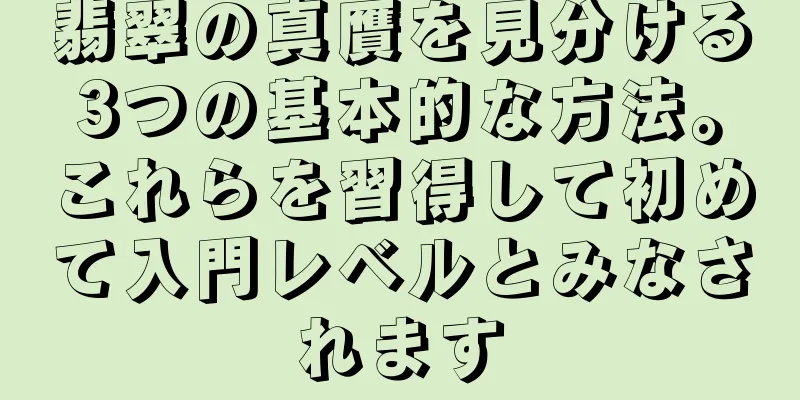 翡翠の真贋を見分ける3つの基本的な方法。これらを習得して初めて入門レベルとみなされます