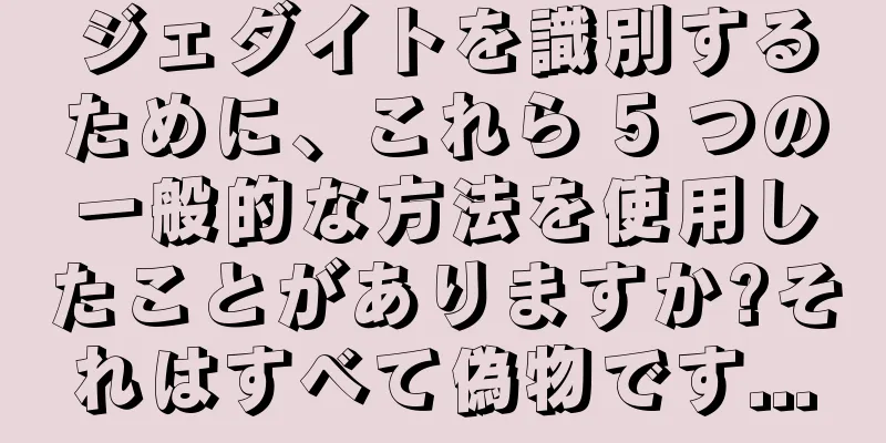 ジェダイトを識別するために、これら 5 つの一般的な方法を使用したことがありますか?それはすべて偽物です...