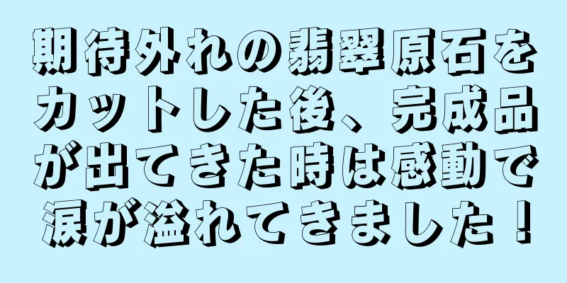 期待外れの翡翠原石をカットした後、完成品が出てきた時は感動で涙が溢れてきました！