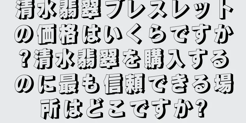 清水翡翠ブレスレットの価格はいくらですか?清水翡翠を購入するのに最も信頼できる場所はどこですか?