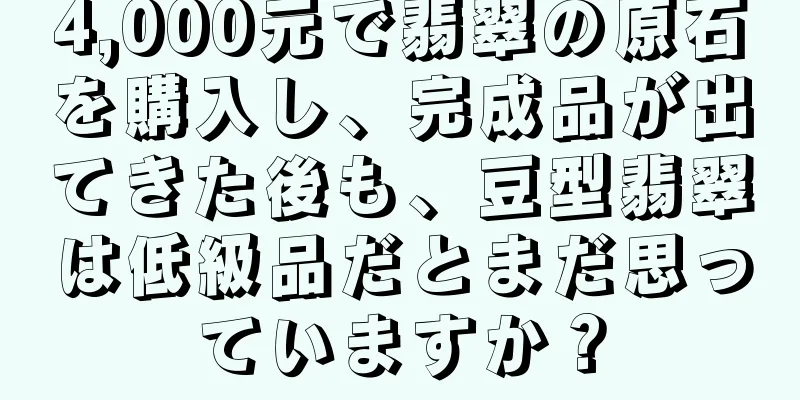 4,000元で翡翠の原石を購入し、完成品が出てきた後も、豆型翡翠は低級品だとまだ思っていますか？