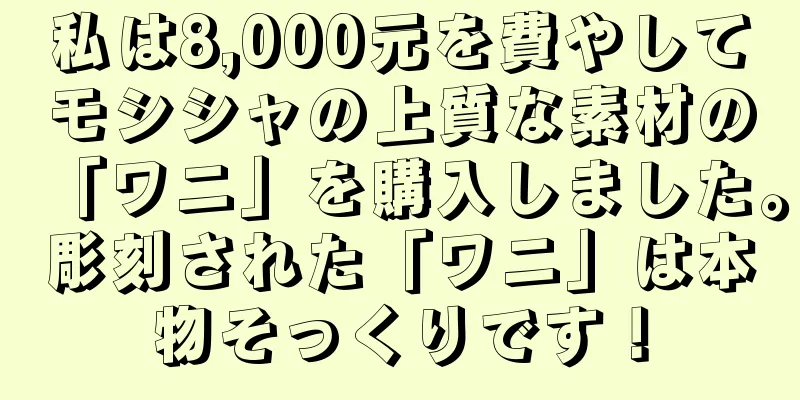 私は8,000元を費やしてモシシャの上質な素材の「ワニ」を購入しました。彫刻された「ワニ」は本物そっくりです！