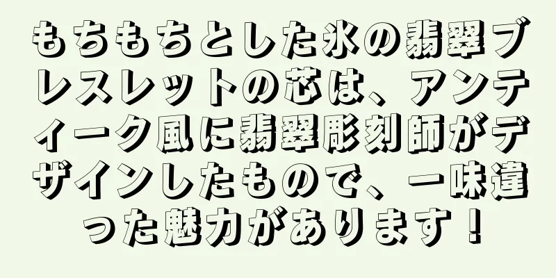 もちもちとした氷の翡翠ブレスレットの芯は、アンティーク風に翡翠彫刻師がデザインしたもので、一味違った魅力があります！