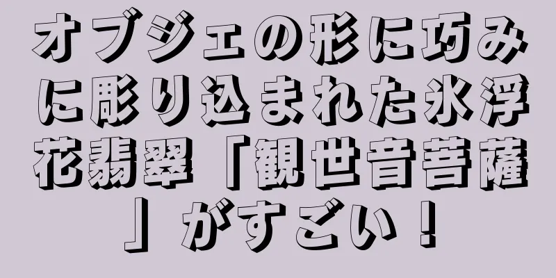オブジェの形に巧みに彫り込まれた氷浮花翡翠「観世音菩薩」がすごい！