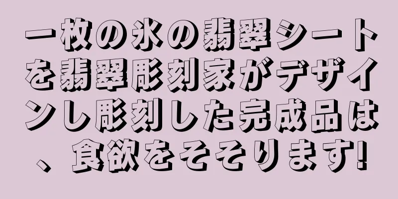 一枚の氷の翡翠シートを翡翠彫刻家がデザインし彫刻した完成品は、食欲をそそります!