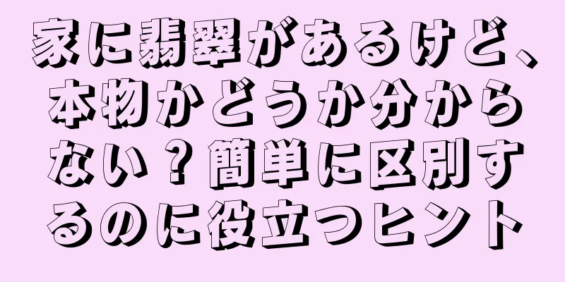 家に翡翠があるけど、本物かどうか分からない？簡単に区別するのに役立つヒント