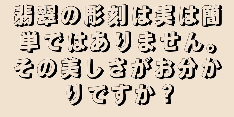 翡翠の彫刻は実は簡単ではありません。その美しさがお分かりですか？