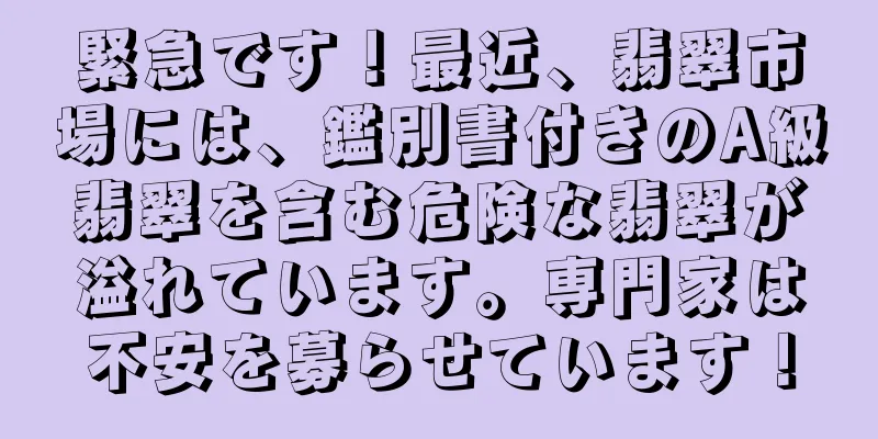 緊急です！最近、翡翠市場には、鑑別書付きのA級翡翠を含む危険な翡翠が溢れています。専門家は不安を募らせています！