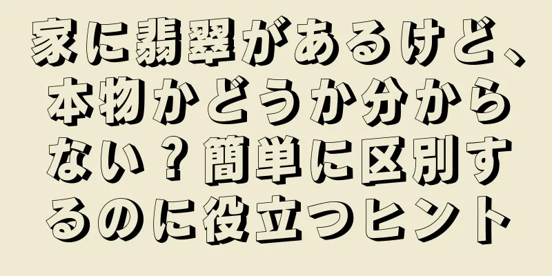 家に翡翠があるけど、本物かどうか分からない？簡単に区別するのに役立つヒント