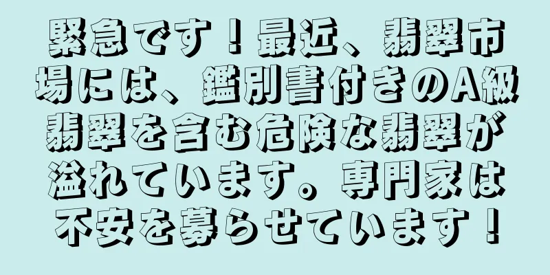 緊急です！最近、翡翠市場には、鑑別書付きのA級翡翠を含む危険な翡翠が溢れています。専門家は不安を募らせています！