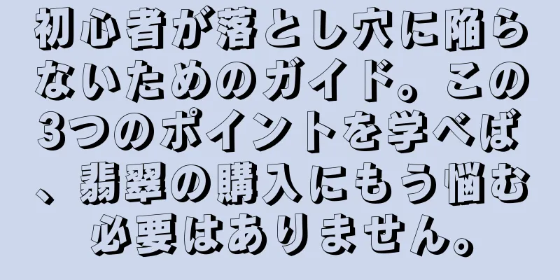 初心者が落とし穴に陥らないためのガイド。この3つのポイントを学べば、翡翠の購入にもう悩む必要はありません。
