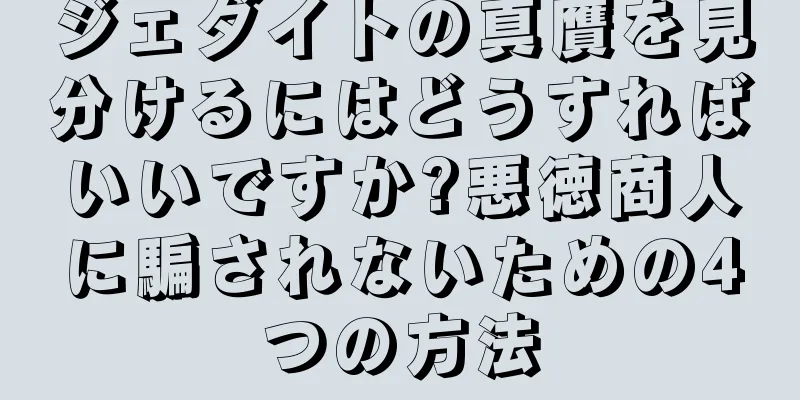 ジェダイトの真贋を見分けるにはどうすればいいですか?悪徳商人に騙されないための4つの方法