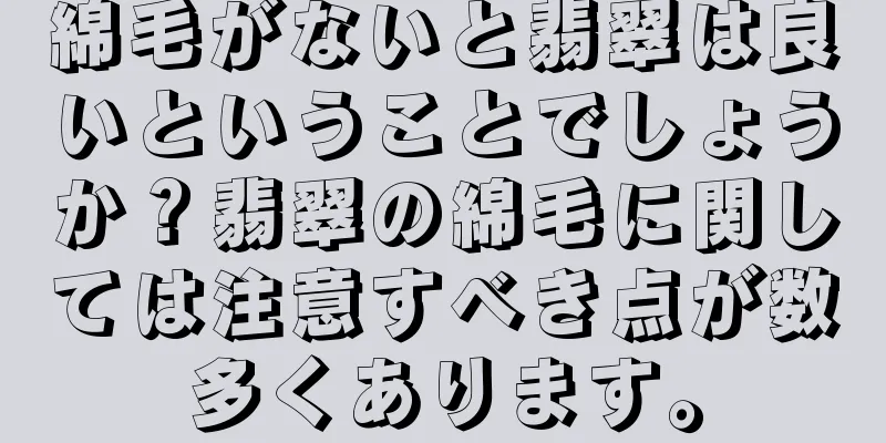 綿毛がないと翡翠は良いということでしょうか？翡翠の綿毛に関しては注意すべき点が数多くあります。