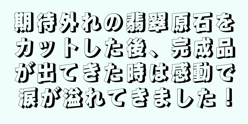 期待外れの翡翠原石をカットした後、完成品が出てきた時は感動で涙が溢れてきました！