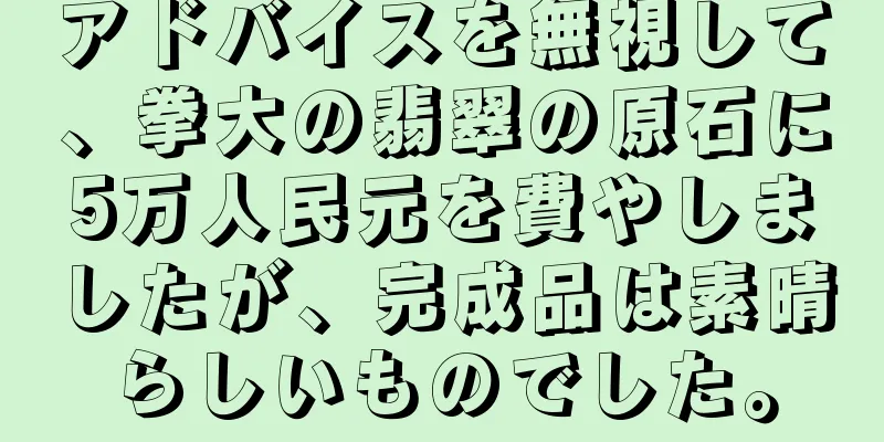 アドバイスを無視して、拳大の翡翠の原石に5万人民元を費やしましたが、完成品は素晴らしいものでした。