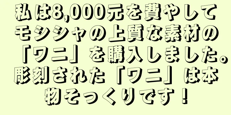 私は8,000元を費やしてモシシャの上質な素材の「ワニ」を購入しました。彫刻された「ワニ」は本物そっくりです！