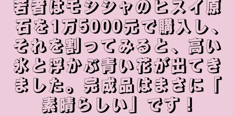 若者はモシシャのヒスイ原石を1万5000元で購入し、それを割ってみると、高い氷と浮かぶ青い花が出てきました。完成品はまさに「素晴らしい」です！