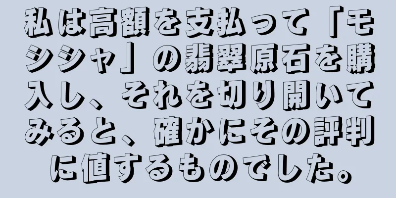 私は高額を支払って「モシシャ」の翡翠原石を購入し、それを切り開いてみると、確かにその評判に値するものでした。