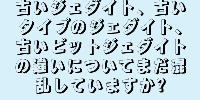 古いジェダイト、古いタイプのジェダイト、古いピットジェダイトの違いについてまだ混乱していますか?