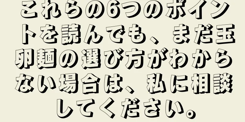 これらの6つのポイントを読んでも、まだ玉卵麺の選び方がわからない場合は、私に相談してください。