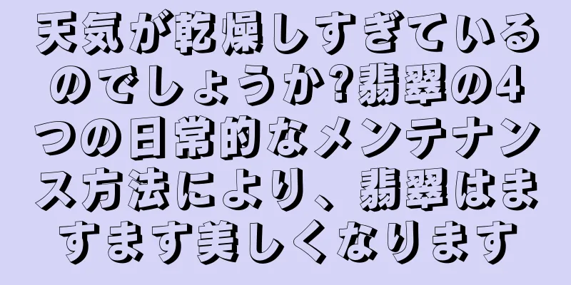天気が乾燥しすぎているのでしょうか?翡翠の4つの日常的なメンテナンス方法により、翡翠はますます美しくなります