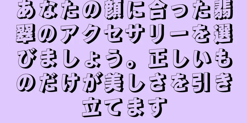 あなたの顔に合った翡翠のアクセサリーを選びましょう。正しいものだけが美しさを引き立てます