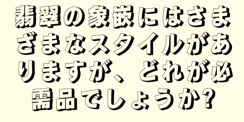 翡翠の象嵌にはさまざまなスタイルがありますが、どれが必需品でしょうか?