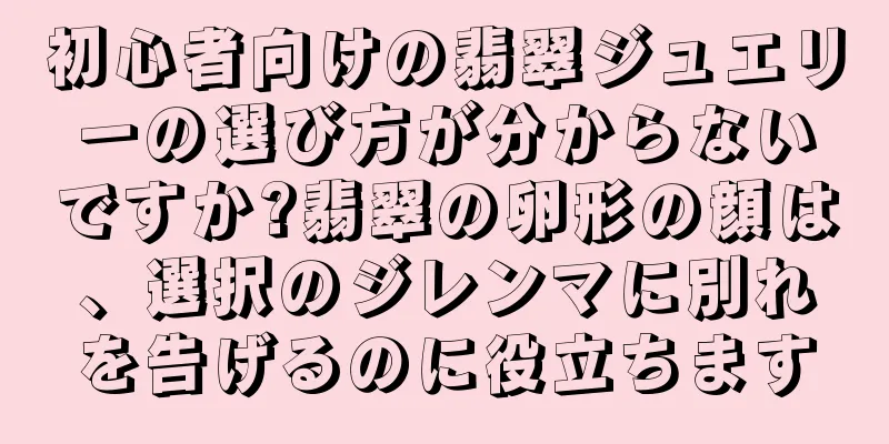 初心者向けの翡翠ジュエリーの選び方が分からないですか?翡翠の卵形の顔は、選択のジレンマに別れを告げるのに役立ちます