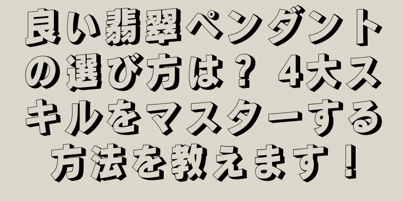 良い翡翠ペンダントの選び方は？ 4大スキルをマスターする方法を教えます！