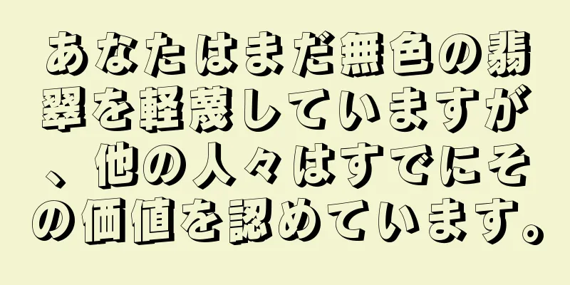 あなたはまだ無色の翡翠を軽蔑していますが、他の人々はすでにその価値を認めています。