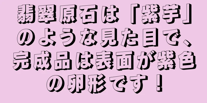 翡翠原石は「紫芋」のような見た目で、完成品は表面が紫色の卵形です！