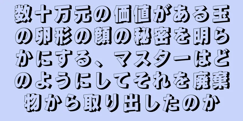 数十万元の価値がある玉の卵形の顔の秘密を明らかにする、マスターはどのようにしてそれを廃棄物から取り出したのか
