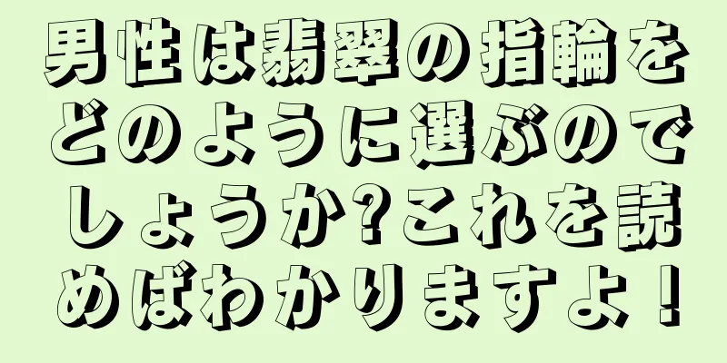 男性は翡翠の指輪をどのように選ぶのでしょうか?これを読めばわかりますよ！