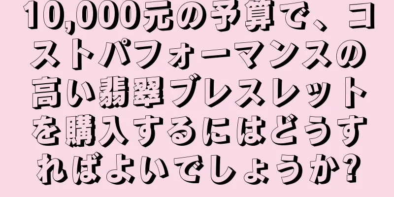 10,000元の予算で、コストパフォーマンスの高い翡翠ブレスレットを購入するにはどうすればよいでしょうか?
