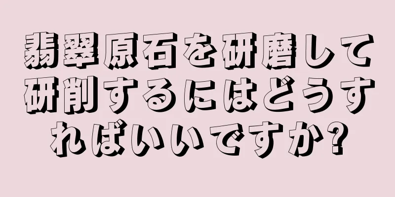 翡翠原石を研磨して研削するにはどうすればいいですか?
