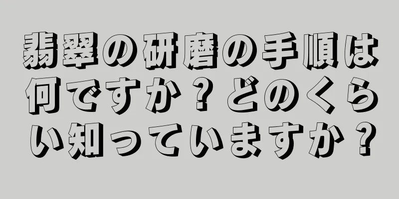 翡翠の研磨の手順は何ですか？どのくらい知っていますか？