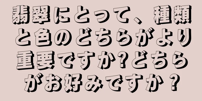 翡翠にとって、種類と色のどちらがより重要ですか?どちらがお好みですか？